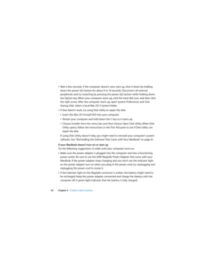 Page 54 
54 Chapter 4   Problem, Meet Solution
ÂWait a few seconds. If the computer doesn’t soon start up, shut it down by holding 
down the power (®) button for about 8 to 10 seconds. Disconnect all external 
peripherals and try restarting by pressing the power (®) button while holding down 
the Option key. When your computer starts up, click the hard disk icon, and then click 
the right arrow. After the computer starts up, open System Preferences and click 
Startup Disk. Select a local Mac OS X System...