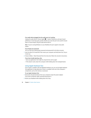 Page 56 
56 Chapter 4   Problem, Meet Solution
If an audio device plugged into the audio port isn’t working
Unplug the audio device. Choose Apple () > System Preferences, and open Sound 
preferences. In the Input pane, specify whether you want the port to be used for Sound 
Input or Sound Output. Plug the audio device back in.
Note:  If you’re running Windows on your MacBook, the port supports only audio 
output.
If you forget your password
You can reset your administrator password and passwords for all other...