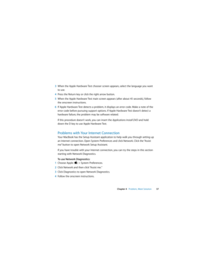 Page 57 
Chapter 4   Problem, Meet Solution57
3When the Apple Hardware Test chooser screen appears, select the language you want 
to use.
4Press the Return key or click the right arrow button.
5When the Apple Hardware Test main screen appears (after about 45 seconds), follow 
the onscreen instructions.
6If Apple Hardware Test detects a problem, it displays an error code. Make a note of the 
error code before pursuing support options. If Apple Hardware Test doesn’t detect a 
hardware failure, the problem may be...