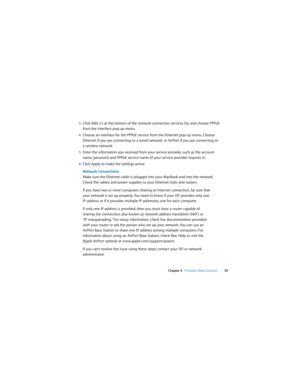 Page 59 
Chapter 4   Problem, Meet Solution59
3Click Add (+) at the bottom of the network connection services list, and choose PPPoE 
from the Interface pop-up menu. 
4Choose an interface for the PPPoE service from the Ethernet pop-up menu. Choose 
Ethernet if you are connecting to a wired network, or AirPort if you are connecting to 
a wireless network.
5Enter the information you received from your service provider, such as the account 
name, password, and PPPoE service name (if your service provider requires...