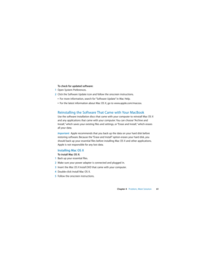 Page 61 
Chapter 4   Problem, Meet Solution61
To check for updated software:
1Open System Preferences. 
2Click the Software Update icon and follow the onscreen instructions.
ÂFor more information, search for “Software Update” in Mac Help. 
ÂFor the latest information about Mac OS X, go to www.apple.com/macosx.
Reinstalling the Software That Came with Your MacBook
Use the software installation discs that came with your computer to reinstall Mac OS X 
and any applications that came with your computer. You can...