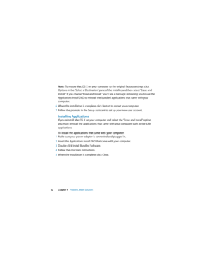 Page 62 
62 Chapter 4   Problem, Meet Solution
Note:  To restore Mac OS X on your computer to the original factory settings, click 
Options in the “Select a Destination” pane of the Installer, and then select “Erase and 
Install.” If you choose “Erase and Install,” you’ll see a message reminding you to use the 
Applications Install DVD to reinstall the bundled applications that came with your 
computer.
6When the installation is complete, click Restart to restart your computer.
7Follow the prompts in the Setup...