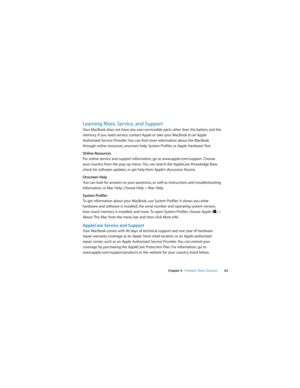 Page 63 
Chapter 4   Problem, Meet Solution63
Learning More, Service, and Support
Your MacBook does not have any user-serviceable parts other than the battery and the 
memory. If you need service, contact Apple or take your MacBook to an Apple 
Authorized Service Provider. You can find more information about the MacBook 
through online resources, onscreen help, System Profiler, or Apple Hardware Test.
Online Resources
For online service and support information, go to www.apple.com/support. Choose 
your country...