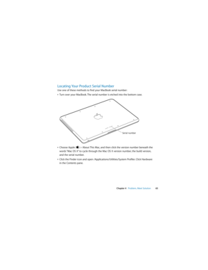 Page 65 
Chapter 4   Problem, Meet Solution65
Locating Your Product Serial Number
Use one of these methods to find your MacBook serial number:
ÂTurn over your MacBook. The serial number is etched into the bottom case. 
ÂChoose Apple () > About This Mac, and then click the version number beneath the 
words “Mac OS X” to cycle through the Mac OS X version number, the build version, 
and the serial number. 
ÂClick the Finder icon and open /Applications/Utilities/System Profiler. Click Hardware 
in the Contents...