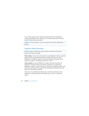 Page 68 
68 Chapter 5   Last, but Not Least
For your safety and that of your equipment, follow these rules for handling and 
cleaning your MacBook and for working more comfortably. Keep these instructions 
handy for reference by you and others.
Important Safety Information
Built-in battery  Do not remove the battery from your MacBook. The battery should be 
replaced only by an Apple Authorized Service Provider. Discontinue use of your 
MacBook if it is dropped or appears crushed, bent, deformed, or damaged. Do...