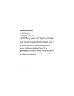 Page 70 
70 Chapter 5   Last, but Not Least
MagSafe power specifications:
ÂFrequency:  50 to 60 Hz, single phase
ÂLine Voltage:  100 to 240 V
ÂOutput Voltage:  16.5 V DC, 3.65 A
Hearing damage  Permanent hearing loss may occur if earbuds or headphones are 
used at high volume. You can adapt over time to a higher volume of sound that may 
sound normal but can be damaging to your hearing. If you experience ringing in your 
ears or muffled speech, stop listening and have your hearing checked. The louder the...