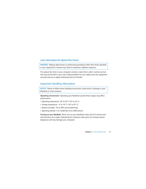 Page 71 
Chapter 5   Last, but Not Least71
Laser Information for Optical Disc Drives
The optical disc drive in your computer contains a laser that is safe in normal use but 
that may be harmful to your eyes if disassembled. For your safety, have this equipment 
serviced only by an Apple Authorized Service Provider. 
Important Handling Information
Operating environment  Operating your MacBook outside these ranges may affect 
performance:
ÂOperating temperature:  50° to 95° F (10° to 35° C)
ÂStorage temperature:...