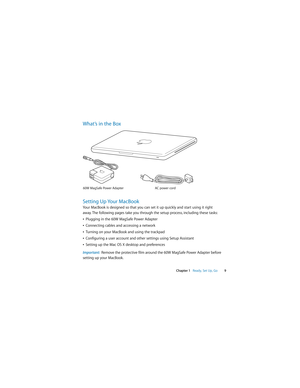 Page 9 
  
Chapter 1     
Ready, Set Up, Go  
9 
What’s in the Box
Setting Up Your MacBook 
Your MacBook is designed so that you can set it up quickly and start using it right 
away. The following pages take you through the setup process, including these tasks:
Â 
Plugging in the 60W MagSafe Power Adapter
Â 
Connecting cables and accessing a network
Â 
Turning on your MacBook and using the trackpad
Â 
Configuring a user account and other settings using Setup Assistant
Â 
Setting up the Mac OS X desktop and...