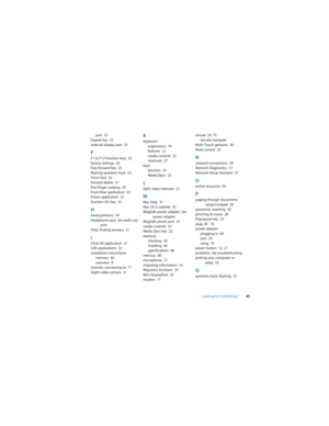 Page 85Looking for Something?85 port  25
Exposé key  23
external display port  25
FF1 to F12 function keys  23
factory settings  62
Fast-forward key  23
flashing question mark  53
Force Quit  52
forward delete  27
four-finger swiping  29
Front Row application  33
frozen application  52
function (fn) key  23
Hhand positions  74
headphone port. See audio out 
port
Help, finding answers  31
IiChat AV application  21
iLife applications  32
installation instructions
memory  46
overview  8
Internet, connecting to...