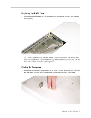 Page 5
MacBook (13-inch) RAM Door 
Replacing the RAM Door
Install the replacement RAM door by first aligning the short end at the notch near the hard 
drive opening.  
Use a plastic card, if necessary, to tuck in the EMI gaskets located on the RAM door so they 
do not protrude from the edge of the battery bay. Make sure the three screws align with the 
holes in the bottom case before tightening them. 
Closing the Computer
Replace the battery by tilting the foot end of the battery into the battery bay...