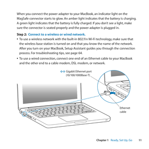 Page 1111
Chapter 1      Ready, Set Up, Go
When	you	connect	the	power	adapter	to	your	MacBook, 	an	indicator	light	on	the	
MagSafe	connector	starts	to	glow. 	An	amber	light	indicates	that	the	battery	is	charging. 	
A	green	light	indicates	that	the	battery	is	fully	charged. 	If	you	don’t	see	a	light,	make	
sure	the	connector	is	seated	properly	and	the	power	adapter	is	plugged	in.
Step 2:  Connect to a wireless or wired network.
	
ÂTo	use	a	wireless	network	with	the	built-in	802.11n	 Wi-Fi	technology,	make	sure...