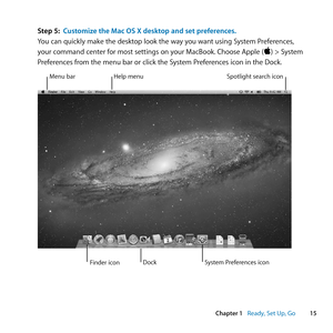 Page 1515
Chapter 1      Ready, Set Up, Go
Step 5: Customize the Mac OS X desktop and set preferences .
You	can	quickly	make	the	desktop	look	the	way	you	want	using	System	Preferences, 	
your	command	center	for	most	settings	on	your	MacBook. 	Choose	Apple	()	>	System	
Preferences	from	the	menu	bar	or	click	the	System	Preferences	icon	in	the	Dock. 		
Menu	barHelp	menu Spotlight	search	icon
Finder	icon System	Preferences	icon
Dock 