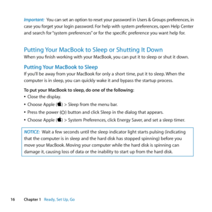 Page 1616Chapter 1      Ready, Set Up, Go
Important: You	can 	set 	an 	option 	to 	reset 	your 	password 	in 	Users 	& 	Groups 	preferences, 	in	 	
case 	you 	forget 	your 	login 	password. 	For 	help 	with 	system 	preferences, 	open 	Help 	Center	
and	search	for	 “system	preferences” 	or	for	the	specific	preference	you	want	help	for.
Putting Your MacBook to Sleep or Shutting It Down
When	you	finish	working	with	your	MacBook, 	you	can	put	it	to	sleep	or	shut	it	down.
Putting Your MacBook to Sleep
If	you’ll	be...