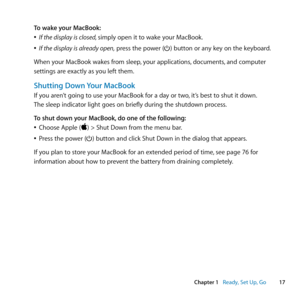 Page 1717
Chapter 1      Ready, Set Up, Go
To wake your MacBook:
	
ÂIf the display is closed, simply	open	it	to	wake	your	MacBook.
	
ÂIf the display is already open,	press	the	power	(®)	button	or	any	key	on	the	keyboard.
When	your	MacBook	wakes	from	sleep, 	your	applications,	documents,	and	computer	
settings	are	exactly	as	you	left	them. 	
Shutting Down Your MacBook
If	you	aren’t	going	to	use	your	MacBook	for	a	day	or	two, 	it’s	best	to	shut	it	down.	
The	sleep	indicator	light	goes	on	briefly	during	the...