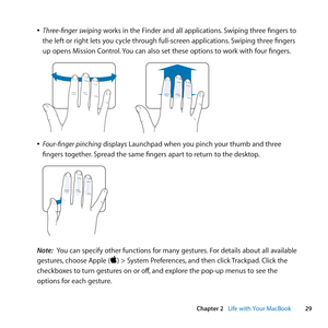 Page 2929
Chapter 2      Life with Your MacBook
	
ÂThree-finger swiping	works	in	the	Finder	and	all	applications. 	Swiping	three	fingers	to	
the	left	or	right	lets	you	cycle	through	full-screen	applications. 	Swiping	three	fingers	
up	opens	Mission	Control. 	You	can	also	set	these	options	to	work	with	four	fingers.
	
	
ÂFour-finger pinching	displays	Launchpad	when	you	pinch	your	thumb	and	three	
fingers	together. 	Spread	the	same	fingers	apart	to	return	to	the	desktop.
	
Note:  You	can	specify	other	functions...