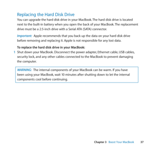 Page 3737
Chapter 3      Boost Your MacBook
Replacing the Hard Disk Drive
You	can	upgrade	the	hard	disk	drive	in	your	MacBook. 	The	hard	disk	drive	is	located	
next	to	the	built-in	battery	when	you	open	the	back	of	your	MacBook. 	The	replacement	
drive	must	be	a	2.5-inch	drive	with	a	Serial	ATA	(SATA)	connector.
Important:  Apple	recommends	that	you	back	up	the	data	on	your	hard	disk	drive	
before	removing	and	replacing	it. 	Apple	is	not	responsible	for	any	lost	data.
To replace the hard disk drive in your...