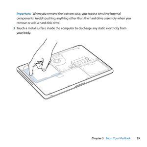 Page 3939
Chapter 3      Boost Your MacBook
Important:  When	you	remove	the	bottom	case, 	you	expose	sensitive	internal	
components. 	Avoid	touching	anything	other	than	the	hard	drive	assembly	when	you	
remove	or	add	a	hard	disk	drive.
3  Touch	a	metal	surface	inside	the	computer	to	discharge	any	static	electricity	from	
your	body. 