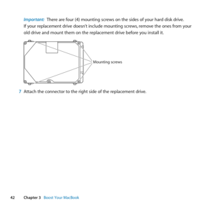 Page 4242Chapter 3      Boost Your MacBook
Important:  There	are	four	(4)	mounting	screws	on	the	sides	of	your	hard	disk	drive. 	
If	your	replacement	drive	doesn’t	include	mounting	screws, 	remove	the	ones	from	your	
old	drive	and	mount	them	on	the	replacement	drive	before	you	install	it.
Mounting screws
7  Attach	the	connector	to	the	right	side	of	the	replacement	drive. 