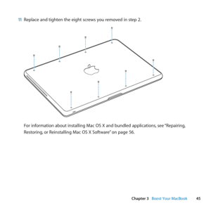 Page 4545
Chapter 3      Boost Your MacBook
11 Replace	and	tighten	the	eight	screws	you	removed	in	step	2.
For	information	about	installing	Mac	OS	X	and	bundled	applications, 	see	“Repairing, 	
Restoring, 	or	Reinstalling	Mac	OS	X	Software” 	on	page	56. 