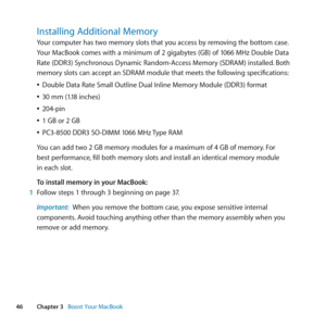 Page 4646Chapter 3      Boost Your MacBook
Installing Additional Memory
Your	computer	has	two	memory	slots	that	you	access	by	removing	the	bottom	case. 	
Your	MacBook	comes	with	a	minimum	of	2	gigabytes	(GB)	of	1066	MHz	Double	Data	
Rate	(DDR3)	Synchronous	Dynamic	Random-Access	Memory	(SDRAM)	installed. 	Both	
memory	slots	can	accept	an	SDRAM	module	that	meets	the	following	specifications:
	
ÂDouble	Data	Rate	Small	Outline	Dual	Inline	Memory	Module	(DDR3)	format
	
Â30	mm	(1.18	inches)
	
Â204-pin
	
Â1	GB	or	2...