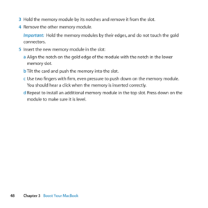 Page 4848Chapter 3      Boost Your MacBook
3 Hold	the	memory	module	by	its	notches	and	remove	it	from	the	slot. 	
4  Remove	the	other	memory	module.
Important:  Hold	the	memory	modules	by	their	edges, 	and	do	not	touch	the	gold	
connectors.
5  Insert	the	new	memory	module	in	the	slot:
a Align	the	notch	on	the	gold	edge	of	the	module	with	the	notch	in	the	lower	
memory	slot.
b  Tilt	the	card	and	push	the	memory	into	the	slot.
c  Use	two	fingers	with	firm, 	even	pressure	to	push	down	on	the	memory	module. 	
You...