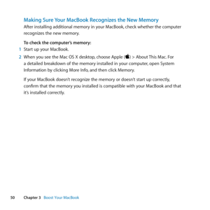 Page 5050Chapter 3      Boost Your MacBook
Making Sure Your MacBook Recognizes the New Memory
After	installing	additional	memory	in	your	MacBook, 	check	whether	the	computer	
recognizes	the	new	memory. 	
To check the computer’s memory:
1  Start	up	your	MacBook.
2  When	you	see	the	Mac	OS	X	desktop, 	choose	Apple	()	>	About	This	Mac.	For	
a	detailed	breakdown	of	the	memory	installed	in	your	computer, 	open	System	
Information	by	clicking	More	Info, 	and	then	click	Memory.	
If	your	MacBook	doesn’t	recognize	the...