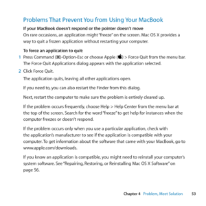 Page 5353
Chapter 4      Problem, Meet Solution
Problems That Prevent You from Using Your MacBook
If your MacBook doesn’t respond or the pointer doesn’t move
On	rare	occasions, 	an	application	might	 “freeze”	on	the	screen. 	Mac	OS	X	provides	a
way	to	quit	a	frozen	application	without	restarting	your	computer.
To force an application to quit:
1  Press	Command	(x)-Option-Esc	or	choose	Apple	()	>	Force	Quit	from	the	menu	bar.
The	Force	Quit	Applications	dialog	appears	with	the	application	selected.
2  Click...