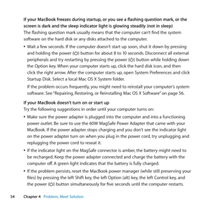 Page 5454Chapter 4      Problem, Meet Solution
If your MacBook freezes during startup, or you see a flashing question mark, or the 
screen is dark and the sleep indicator light is glowing steadily (not in sleep)
The	flashing	question	mark	usually	means	that	the	computer	can’t	find	the	system	
software	on	the	hard	disk	or	any	disks	attached	to	the	computer.
	
ÂWait	a	few	seconds. 	If	the	computer	doesn’t	start	up	soon, 	shut	it	down	by	pressing	
and	holding	the	power	(®)	button	for	about	8	to	10	seconds....