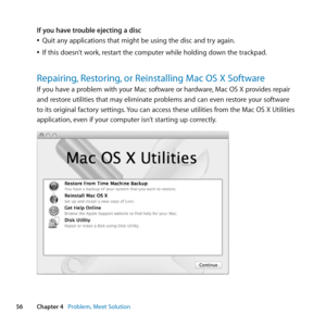 Page 5656Chapter 4      Problem, Meet Solution
If you have trouble ejecting a disc
	
ÂQuit	any	applications	that	might	be	using	the	disc	and	try	again. 	
	
ÂIf	this	doesn’t	work, 	restart	the	computer	while	holding	down	the	trackpad.
Repairing, Restoring, or Reinstalling Mac OS X Software
If	you	have	a	problem	with	your	Mac	software	or	hardware, 	Mac	OS	X	provides	repair	
and	restore	utilities	that	may	eliminate	problems	and	can	even	restore	your	software	
to	its	original	factory	settings. 	You	can	access	these...