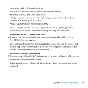 Page 5757
Chapter 4      Problem, Meet Solution
Use	the	Mac	OS	X	Utilities	application	to:
	
ÂRestore	your	software	and	data	from	a	 Time	Machine	backup.
	
ÂReinstall	Mac	OS	X	and	Apple	applications.
	
ÂRestore	your	computer	to	its	factory	settings	by	erasing	its	disk	and	reinstalling		
Mac	OS	X	and	your	Apple	applications.
	
ÂRepair	your	computer’s	disk	using	Disk	Utility.
If	your	computer	detects	a	problem, 	it	opens	the	Mac	OS	X	Utilities	application	
automatically. 	You	can	also	open	it	manually	by...