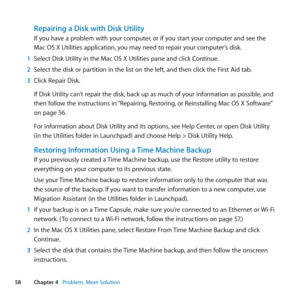 Page 5858Chapter 4      Problem, Meet Solution
Repairing a Disk with Disk Utility
If	you	have	a	problem	with	your	computer, 	or	if	you	start	your	computer	and	see	the	
Mac	OS	X	Utilities	application, 	you	may	need	to	repair	your	computer’s	disk.
1  Select	Disk	Utility	in	the	Mac	OS	X	Utilities	pane	and	click	Continue.
2  Select	the	disk	or	partition	in	the	list	on	the	left, 	and	then	click	the	First	Aid	tab.
3  Click	Repair	Disk.
If	Disk	Utility	can’t	repair	the	disk, 	back	up	as	much	of	your	information	as...