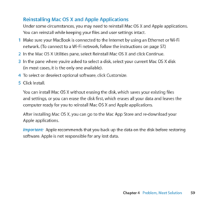 Page 5959
Chapter 4      Problem, Meet Solution
Reinstalling Mac OS X and Apple Applications
Under	some	circumstances, 	you	may	need	to	reinstall	Mac	OS	X	and	Apple	applications. 	
You	can	reinstall	while	keeping	your	files	and	user	settings	intact.
1  Make	sure	your	MacBook	is	connected	to	the	Internet	by	using	an	Ethernet	or	 Wi-Fi	
network. 	( To	connect	to	a	 Wi-Fi	network,	follow	the	instructions	on	page	57.)
2  In	the	Mac	OS	X	Utilities	pane, 	select	Reinstall	Mac	OS	X	and	click	Continue.
3  In	the	pane...