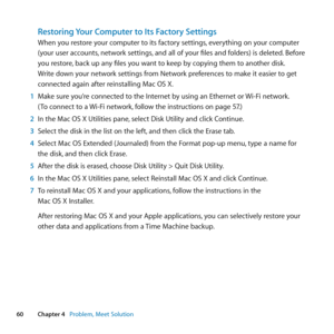 Page 6060Chapter 4      Problem, Meet Solution
Restoring Your Computer to Its Factory Settings
When	you	restore	your	computer	to	its	factory	settings, 	everything	on	your	computer	
(your	user	accounts, 	network	settings,	and	all	of	your	files	and	folders)	is	deleted. 	Before	
you	restore, 	back	up	any	files	you	want	to	keep	by	copying	them	to	another	disk. 	
Write	down	your	network	settings	from	Network	preferences	to	make	it	easier	to	get	
connected	again	after	reinstalling	Mac	OS	X.
1  Make	sure	you’re...