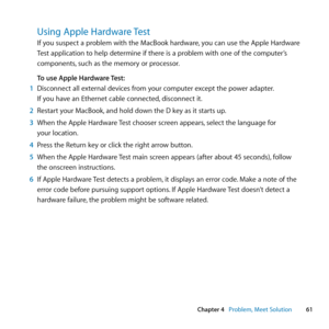 Page 6161
Chapter 4      Problem, Meet Solution
Using Apple Hardware Test
If	you	suspect	a	problem	with	the	MacBook	hardware, 	you	can	use	the	Apple	Hardware	
Test	application	to	help	determine	if	there	is	a	problem	with	one	of	the	computer’s	
components, 	such	as	the	memory	or	processor. 	
To use Apple Hardware Test:
1  Disconnect	all	external	devices	from	your	computer	except	the	power	adapter. 		
If	you	have	an	Ethernet	cable	connected, 	disconnect	it.
2  Restart	your	MacBook, 	and	hold	down	the	D	key	as	it...