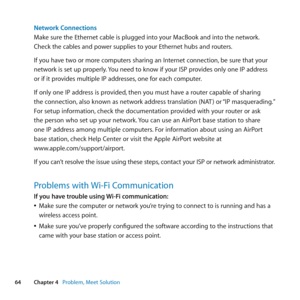 Page 6464Chapter 4      Problem, Meet Solution
Network Connections
Make	sure	the	Ethernet	cable	is	plugged	into	your	MacBook	and	into	the	network. 	
Check	the	cables	and	power	supplies	to	your	Ethernet	hubs	and	routers.
If	you	have	two	or	more	computers	sharing	an	Internet	connection, 	be	sure	that	your	
network	is	set	up	properly. 	You	need	to	know	if	your	ISP	provides	only	one	IP	address	
or	if	it	provides	multiple	IP	addresses, 	one	for	each	computer.
If 	only 	one 	IP 	address 	is 	provided, 	then 	you...