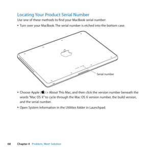 Page 6868Chapter 4      Problem, Meet Solution
Locating Your Product Serial Number
Use	one	of	these	methods	to	find	your	MacBook	serial	number:
	
ÂTurn	over	your	MacBook. 	The	serial	number	is	etched	into	the	bottom	case. 	
Serial number
	
ÂChoose	Apple	()	>	About	 This	Mac,	and	then	click	the	version	number	beneath	the	
words	 “Mac	OS	X” 	to	cycle	through	the	Mac	OS	X	version	number, 	the	build	version,	
and	the	serial	number. 	
	
ÂOpen	System	Information	in	the	Utilities	folder	in	Launchpad. 