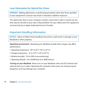 Page 7474Chapter 5      Last, but Not Least
Laser Information for Optical Disc Drives
WARNING: Making	adjustments 	or 	performing 	procedures 	other 	than 	those 	specified	
in	your	equipment’s	manual	may	result	in	hazardous	radiation	exposure.
The	optical	disc	drive	in	your	computer	contains	a	laser	that	is	safe	in	normal	use	but	
that	may	be	harmful	to	your	eyes	if	disassembled. 	For	your	safety,	have	this	equipment	
serviced	only	by	an	Apple	Authorized	Service	Provider. 	
Important Handling Information...