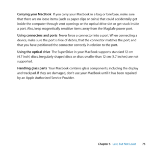 Page 7575
Chapter 5      Last, but Not Least
Carrying your MacBook		If	you	carry	your	MacBook	in	a	bag	or	briefcase, 	make	sure	
that	there	are	no	loose	items	(such	as	paper	clips	or	coins)	that	could	accidentally	get	
inside	the	computer	through	vent	openings	or	the	optical	drive	slot	or	get	stuck	inside	
a	port. 	Also,	keep	magnetically	sensitive	items	away	from	the	MagSafe	power	port. 	
Using connectors and ports		Never	force	a	connector	into	a	port. 	When	connecting	a	
device, 	make	sure	the	port	is	free	of...