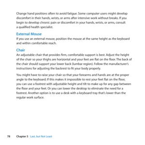 Page 7878Chapter 5      Last, but Not Least
Change	hand	positions	often	to	avoid	fatigue. 	Some	computer	users	might	develop	
discomfort	in	their	hands, 	wrists,	or	arms	after	intensive	work	without	breaks. 	If	you	
begin	to	develop	chronic	pain	or	discomfort	in	your	hands, 	wrists,	or	arms, 	consult	
a	qualified	health	specialist.
External Mouse
If	you	use	an	external	mouse, 	position	the	mouse	at	the	same	height	as	the	keyboard	
and	within	comfortable	reach.
Chair
An	adjustable	chair	that	provides	firm,...
