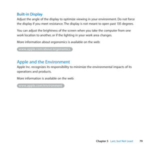 Page 7979
Chapter 5      Last, but Not Least
Built-in Display
Adjust	the	angle	of	the	display	to	optimize	viewing	in	your	environment. 	Do	not	force	
the	display	if	you	meet	resistance. 	The	display	is	not	meant	to	open	past	135	degrees.
You	can	adjust	the	brightness	of	the	screen	when	you	take	the	computer	from	one	
work	location	to	another, 	or	if	the	lighting	in	your	work	area	changes.
More	information	about	ergonomics	is	available	on	the	web: 	
www.apple.com/about/ergonomics
Apple and the Environment
Apple...