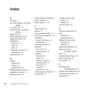 Page 8686Looking for Something?
Index
AAC	plug	 10
AC	power	adapter. 	See	power	
adapter
AC	power	cord	 10
adapter, 	power.	See	power	
adapter
AppleCare	 66
Apple	Hardware	 Test	61
application	freeze	 53
applications FaceTime	 21
iChat	 21
iLife	 32
Migration	Assistant	 13
Photo	Booth	 21
audio	out	port	 25
Bbattery
disposal	 84
location	 21
performance	 30
blinking	question	mark	 54
brightness	controls	 23
brightness	keys	 23 built-in	battery.
	See	battery
built-in	speakers	 21
button, 	power	 12,	21
Ccable...