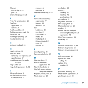 Page 8787
Looking for Something?
Ethernet
connecting	to	 11
port	 25
external	display	port	 25
FF1	to	F12	function	keys	 23
FaceTime application	 21
camera	 21
Fast-forward	key	 23
flashing	question	mark	 54
Force	Quit	 53
four-finger	pinching	 29
function	(fn)	key	 23
Ggestures,	trackpad	 26
Hhand	positions	 77
hard	disk	drive removing	and	replacing	 37
specifications	 37
headphone	port. 	See	audio	
out	port
Help	Center	 31
Help, 	finding	answers	 31,	52
IiLife	applications	 32
installation	instructions hard...