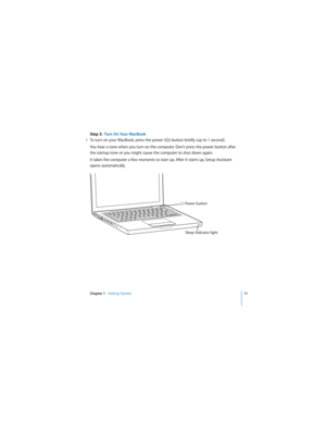 Page 11 
Chapter 1    
Getting Started 
11 
  
Step 3:  Turn On Your MacBook 
1 
To turn on your MacBook, press the power (® 
) button briefly (up to 1 second). 
You hear a tone when you turn on the computer. Don’t press the power button after 
the startup tone or you might cause the computer to shut down again.
It takes the computer a few moments to start up. After it starts up, Setup Assistant 
opens automatically.
® Power button
Sleep indicator light  
