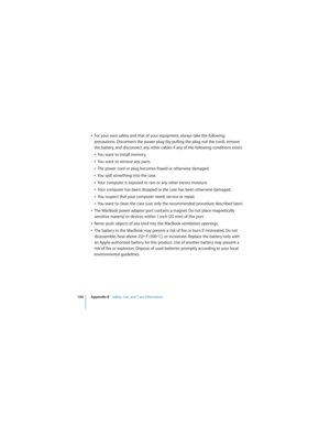 Page 104104 Appendix B   Safety, Use, and Care Information
 
ÂFor your own safety and that of your equipment, always take the following 
precautions. Disconnect the power plug (by pulling the plug, not the cord), remove 
the battery, and disconnect any other cables if any of the following conditions exists:
ÂYou want to install memory.
ÂYou want to remove any parts.
ÂThe power cord or plug becomes frayed or otherwise damaged.
ÂYou spill something into the case.
ÂYour computer is exposed to rain or any other...