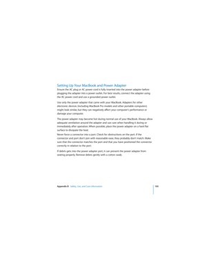 Page 105Appendix B   Safety, Use, and Care Information105
 
Setting Up Your MacBook and Power Adapter
Ensure the AC plug or AC power cord is fully inserted into the power adapter before 
plugging the adapter into a power outlet. For best results, connect the adapter using 
the AC power cord and use a grounded power outlet.
Use only the power adapter that came with your MacBook. Adapters for other 
electronic devices (including MacBook Pro models and other portable computers) 
might look similar, but they can...