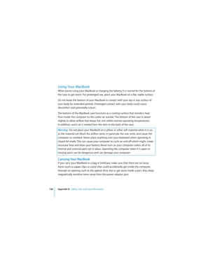 Page 106106 Appendix B   Safety, Use, and Care Information
 
Using Your MacBook
When you’re using your MacBook or charging the battery, it is normal for the bottom of 
the case to get warm. For prolonged use, place your MacBook on a flat, stable surface. 
Do not leave the bottom of your MacBook in contact with your lap or any surface of 
your body for extended periods. Prolonged contact with your body could cause 
discomfort and potentially a burn.
The bottom of the MacBook case functions as a cooling surface...