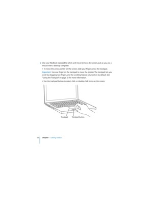 Page 12 
12 Chapter 1    
Getting Started 
  
2 
Use your MacBook trackpad to select and move items on the screen, just as you use a 
mouse with a desktop computer. 
Â 
To move the arrow pointer on the screen, slide your finger across the trackpad.  
Important:   
Use one finger on the trackpad to move the pointer. The trackpad lets you 
scroll by dragging two fingers, and the scrolling feature is turned on by default. See 
“Using the Trackpad” on page 32 for more information.
Â 
Use the trackpad button to...