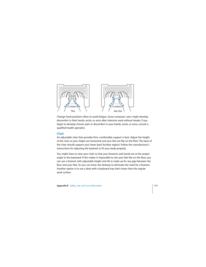 Page 111Appendix B   Safety, Use, and Care Information111
 
Change hand positions often to avoid fatigue. Some computer users might develop 
discomfort in their hands, wrists, or arms after intensive work without breaks. If you 
begin to develop chronic pain or discomfort in your hands, wrists, or arms, consult a 
qualified health specialist.
Chair
An adjustable chair that provides firm, comfortable support is best. Adjust the height 
of the chair so your thighs are horizontal and your feet are flat on the...