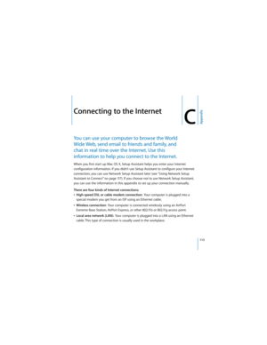 Page 113113
AppendixC
 
CConnecting to the Internet
You can use your computer to browse the World 
Wide Web, send email to friends and family, and 
chat in real time over the Internet. Use this 
information to help you connect to the Internet.
When you first start up Mac OS X, Setup Assistant helps you enter your Internet 
configuration information. If you didn’t use Setup Assistant to configure your Internet 
connection, you can use Network Setup Assistant later (see “Using Network Setup 
Assistant to Connect”...