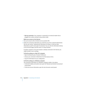 Page 114114 Appendix C   Connecting to the Internet
 
ÂDial-up connection:  Your computer is connected to an external modem that is 
plugged into a phone wall jack using a phone cable.
Before you connect to the Internet:
1Set up an account with an Internet service provider (ISP). 
2Gather the connection information you need from your ISP or network administrator. 
See the next section, “Gathering the Information You Need,” to find out what 
information to get for each type of connection. You can write the...